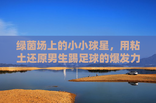 绿茵场上的小小球星,用粘土还原男生踢足球的爆发力