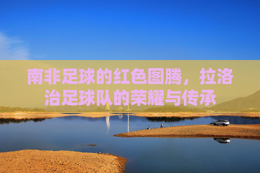 南非足球的红色图腾,拉洛治足球队的荣耀与传承