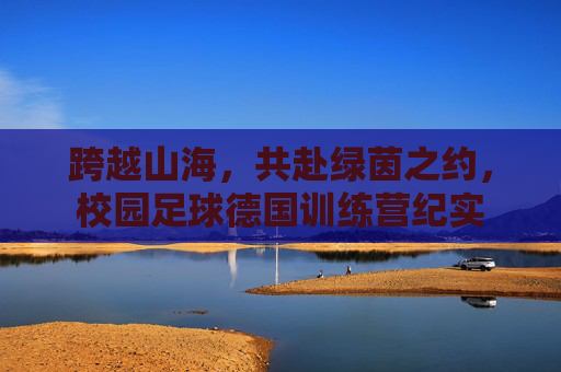 跨越山海，共赴绿茵之约，校园足球德国训练营纪实