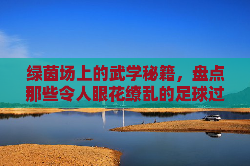 绿茵场上的武学秘籍,盘点那些令人眼花缭乱的足球过人招式