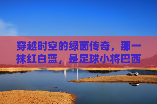穿越时空的绿茵传奇,那一抹红白蓝,是足球小将巴西杯球衣里的青春