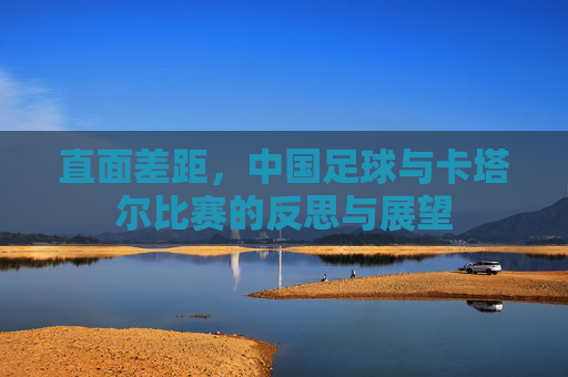 直面差距，中国足球与卡塔尔比赛的反思与展望