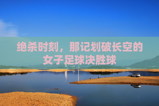 绝杀时刻,那记划破长空的女子足球决胜球