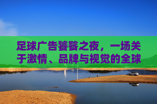 足球广告饕餮之夜,一场关于激情、品牌与视觉的全球狂欢