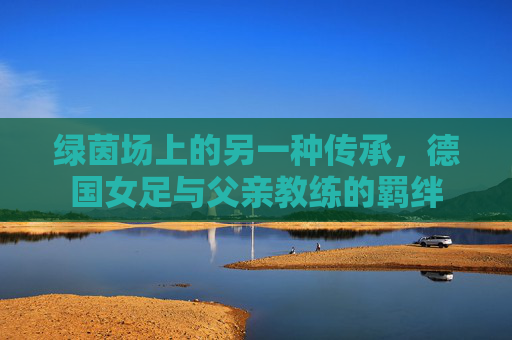 绿茵场上的另一种传承,德国女足与父亲教练的羁绊