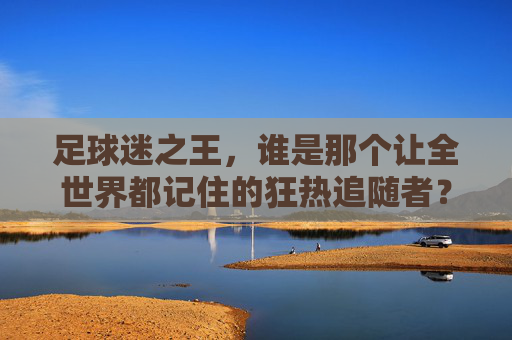 足球迷之王,谁是那个让全世界都记住的狂热追随者?