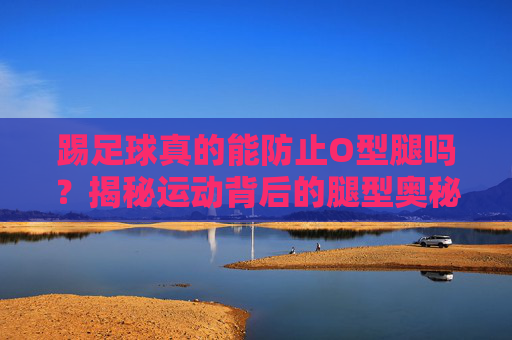踢足球真的能防止O型腿吗?揭秘运动背后的腿型奥秘