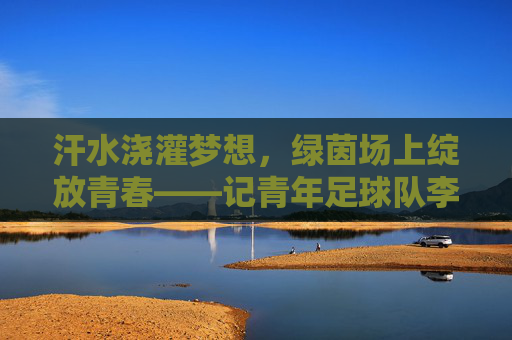 汗水浇灌梦想,绿茵场上绽放青春——记青年足球队李楠楠