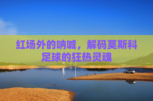 红场外的呐喊,解码莫斯科足球的狂热灵魂