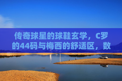 传奇球星的球鞋玄学,C罗的44码与梅西的舒适区,数字背后藏着什么秘密?