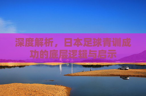 深度解析，日本足球青训成功的底层逻辑与启示