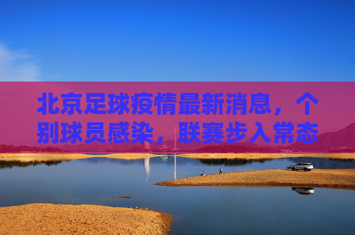北京足球疫情最新消息,个别球员感染,联赛步入常态化防控新阶段