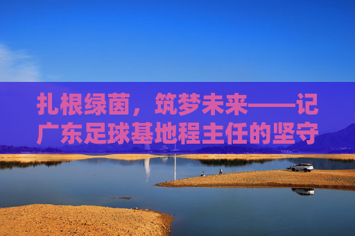 扎根绿茵,筑梦未来——记广东足球基地程主任的坚守与担当