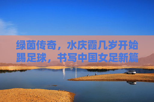 绿茵传奇,水庆霞几岁开始踢足球,书写中国女足新篇章