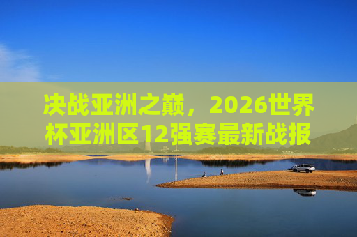 决战亚洲之巅,2026世界杯亚洲区12强赛最新战报与晋级形势深度解析