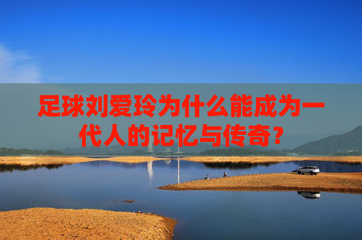 足球刘爱玲为什么能成为一代人的记忆与传奇?