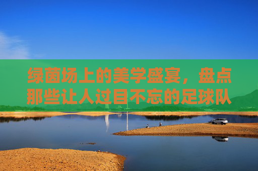 绿茵场上的美学盛宴,盘点那些让人过目不忘的足球队服