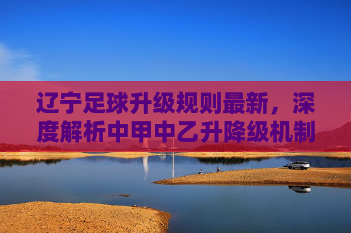 辽宁足球升级规则最新,深度解析中甲中乙升降级机制与辽宁队的冲超之路