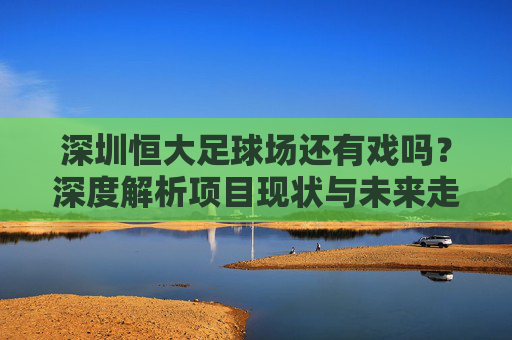 深圳恒大足球场还有戏吗?深度解析项目现状与未来走向
