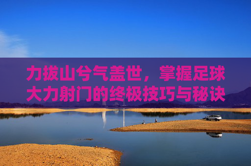 力拔山兮气盖世,掌握足球大力射门的终极技巧与秘诀