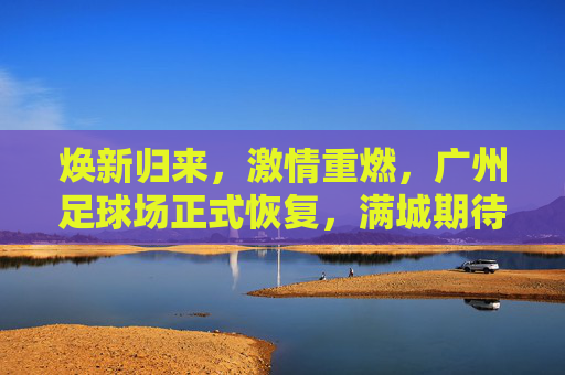 焕新归来,激情重燃,广州足球场正式恢复,满城期待再续荣光