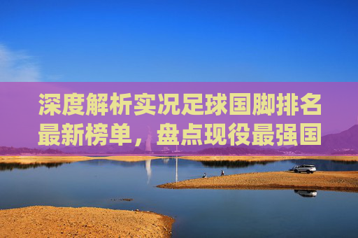 深度解析实况足球国脚排名最新榜单,盘点现役最强国家队阵容,谁才是蓝军之王?
