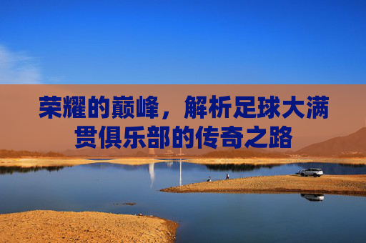 荣耀的巅峰,解析足球大满贯俱乐部的传奇之路