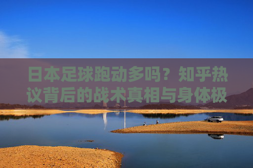 日本足球跑动多吗?知乎热议背后的战术真相与身体极限