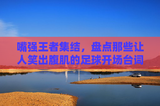 嘴强王者集结,盘点那些让人笑出腹肌的足球开场台词