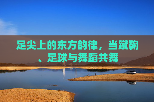 足尖上的东方韵律,当蹴鞠、足球与舞蹈共舞