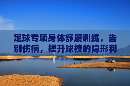 足球专项身体舒展训练,告别伤病,提升球技的隐形利器
