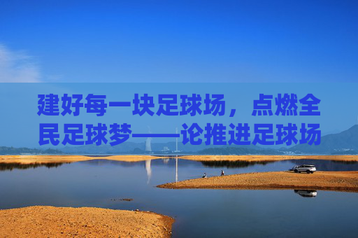 建好每一块足球场,点燃全民足球梦——论推进足球场地建设的战略意义与实践路径