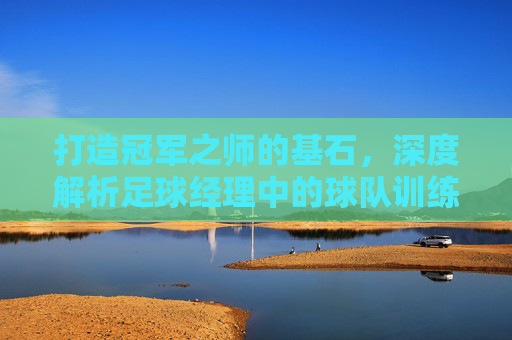 打造冠军之师的基石,深度解析足球经理中的球队训练艺术
