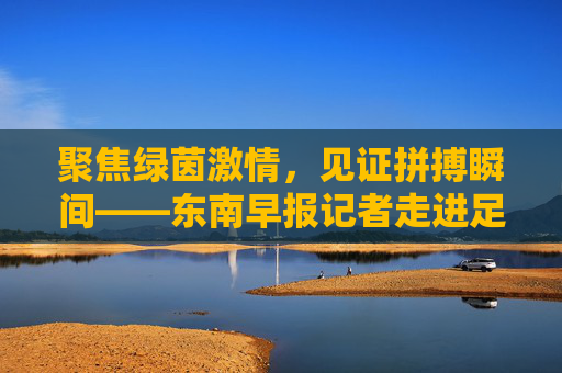 聚焦绿茵激情,见证拼搏瞬间——东南早报记者走进足球联赛采访现场