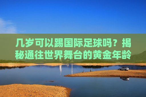 几岁可以踢国际足球吗?揭秘通往世界舞台的黄金年龄与门槛