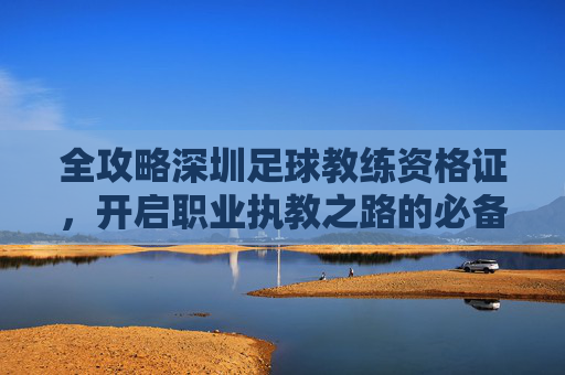 全攻略深圳足球教练资格证,开启职业执教之路的必备钥匙