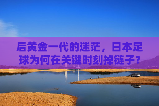 后黄金一代的迷茫,日本足球为何在关键时刻掉链子?