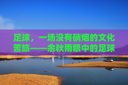 足球,一场没有硝烟的文化苦旅——余秋雨眼中的足球哲学