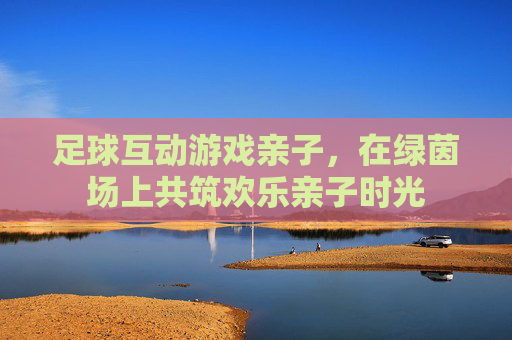 足球互动游戏亲子,在绿茵场上共筑欢乐亲子时光