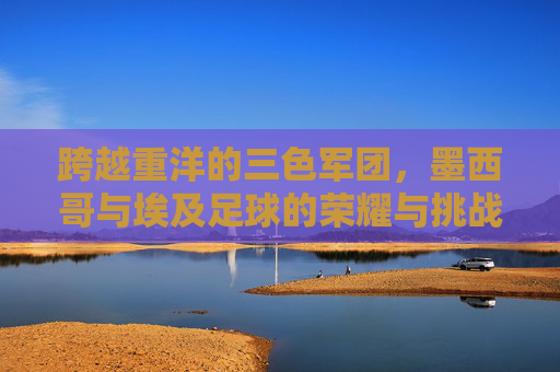 跨越重洋的三色军团,墨西哥与埃及足球的荣耀与挑战