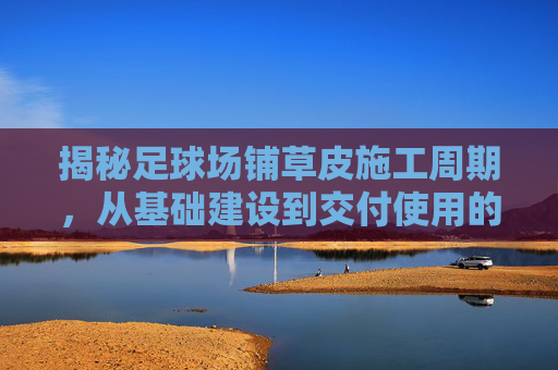 揭秘足球场铺草皮施工周期,从基础建设到交付使用的全流程解析