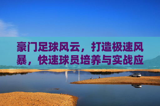 豪门足球风云,打造极速风暴,快速球员培养与实战应用全攻略