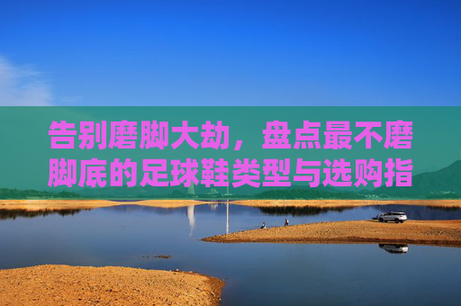 告别磨脚大劫，盘点最不磨脚底的足球鞋类型与选购指南