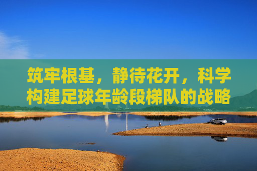 筑牢根基,静待花开,科学构建足球年龄段梯队的战略思考