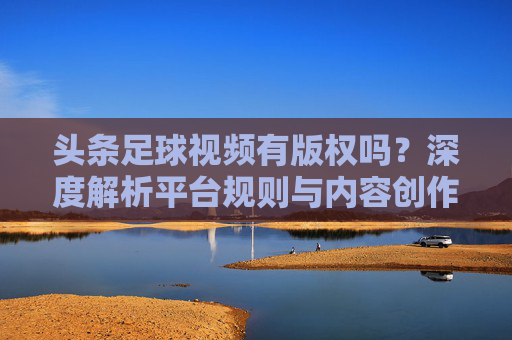 头条足球视频有版权吗?深度解析平台规则与内容创作者的避坑指南