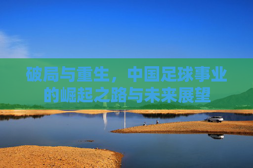 破局与重生，中国足球事业的崛起之路与未来展望