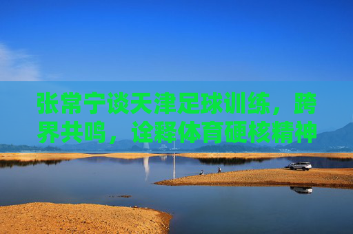 张常宁谈天津足球训练,跨界共鸣,诠释体育硬核精神