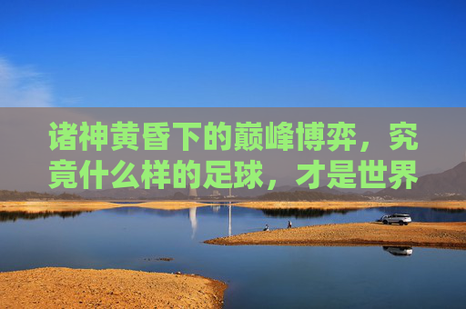 诸神黄昏下的巅峰博弈，究竟什么样的足球，才是世界杯上最难打的？