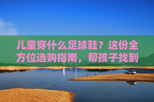 儿童穿什么足球鞋?这份全方位选购指南,帮孩子找到最佳战靴