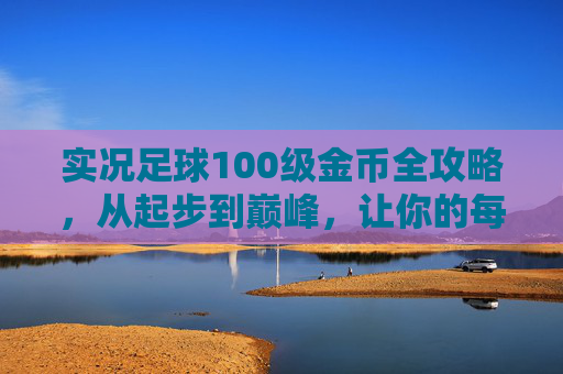 实况足球100级金币全攻略,从起步到巅峰,让你的每一分钱都花在刀刃上